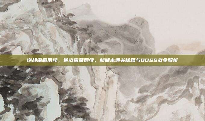 逆战雷藏后续，逆战雷藏后续，新版本通关秘籍与BOSS战全解析