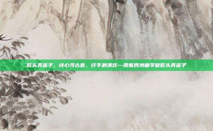 低头弄莲子，诗心寻古意，纤手剥清欢—跟着西洲曲学做低头弄莲子