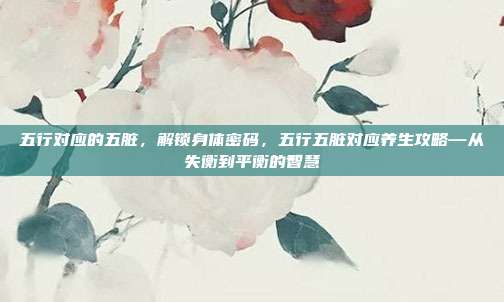 五行对应的五脏，解锁身体密码，五行五脏对应养生攻略—从失衡到平衡的智慧