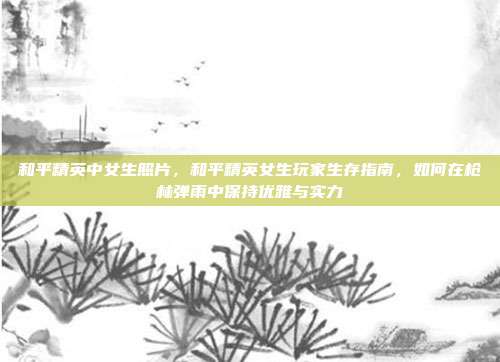 和平精英中女生照片，和平精英女生玩家生存指南，如何在枪林弹雨中保持优雅与实力