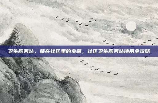 卫生服务站，藏在社区里的宝藏，社区卫生服务站使用全攻略