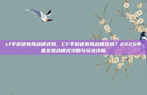 cf手游还有挑战模式吗，CF手游还有挑战模式吗？2025年最全挑战模式攻略与玩法详解