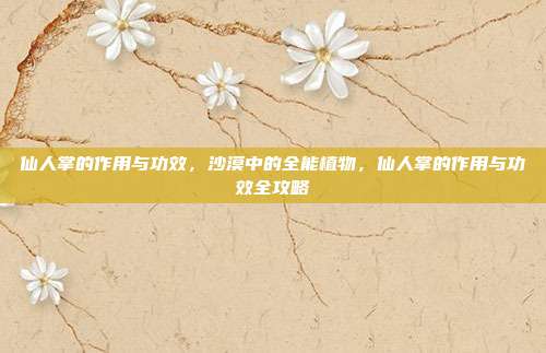 仙人掌的作用与功效，沙漠中的全能植物，仙人掌的作用与功效全攻略