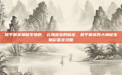 和平精英神秘生物的，云海深处的秘密，和平精英四大神秘生物彩蛋全攻略