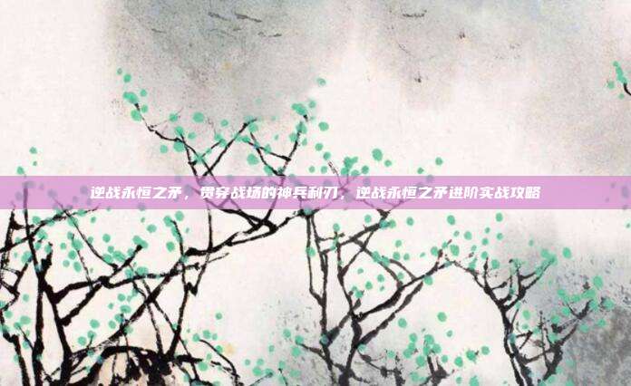 逆战永恒之矛，贯穿战场的神兵利刃，逆战永恒之矛进阶实战攻略