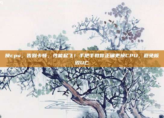 换cpu，告别卡顿，性能起飞！手把手教你正确更换CPU，避免板毁U亡