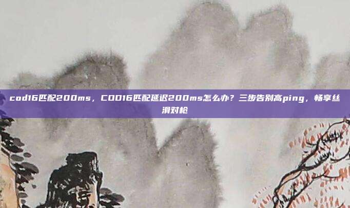 cod16匹配200ms，COD16匹配延迟200ms怎么办？三步告别高ping，畅享丝滑对枪