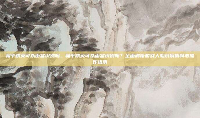 和平精英可以面容识别吗，和平精英可以面容识别吗？全面解析游戏人脸识别机制与操作指南