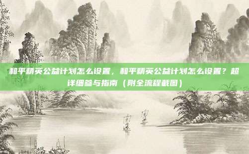 和平精英公益计划怎么设置，和平精英公益计划怎么设置？超详细参与指南（附全流程截图）