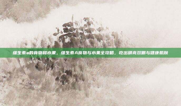 维生素a的食物和水果，维生素A食物与水果全攻略，吃出明亮双眼与健康肌肤