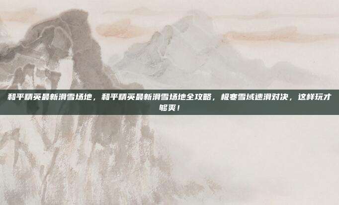 和平精英最新滑雪场地，和平精英最新滑雪场地全攻略，极寒雪域速滑对决，这样玩才够爽！