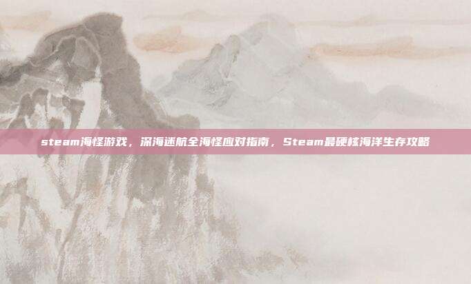 steam海怪游戏，深海迷航全海怪应对指南，Steam最硬核海洋生存攻略