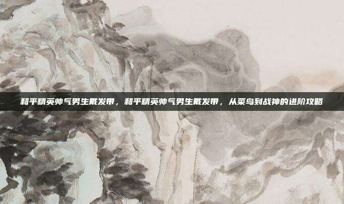 和平精英帅气男生戴发带，和平精英帅气男生戴发带，从菜鸟到战神的进阶攻略