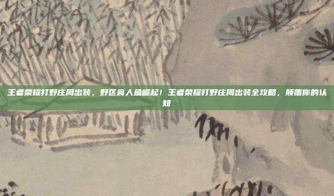 王者荣耀打野庄周出装，野区食人鱼崛起！王者荣耀打野庄周出装全攻略，颠覆你的认知