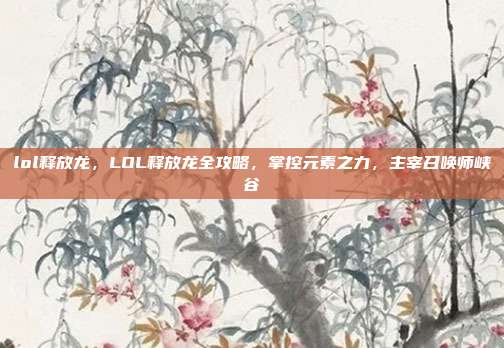 lol释放龙，LOL释放龙全攻略，掌控元素之力，主宰召唤师峡谷