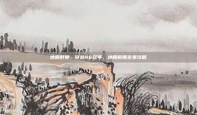 地质时期，穿越46亿年，地质时期全景攻略