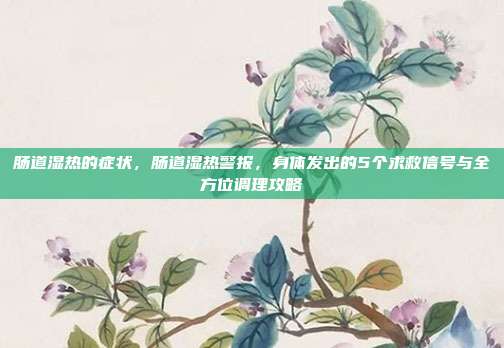 肠道湿热的症状，肠道湿热警报，身体发出的5个求救信号与全方位调理攻略