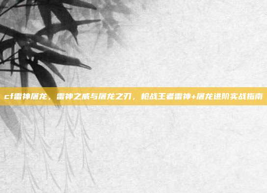 cf雷神屠龙，雷神之威与屠龙之刃，枪战王者雷神+屠龙进阶实战指南