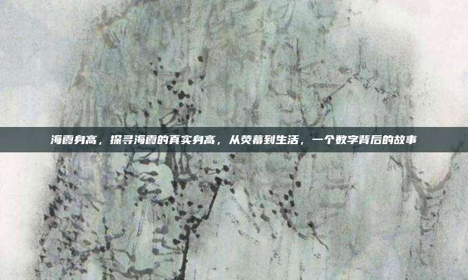 海霞身高，探寻海霞的真实身高，从荧幕到生活，一个数字背后的故事