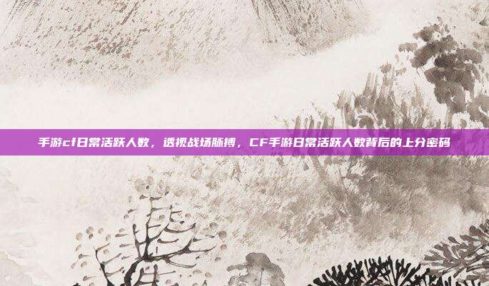 手游cf日常活跃人数，透视战场脉搏，CF手游日常活跃人数背后的上分密码