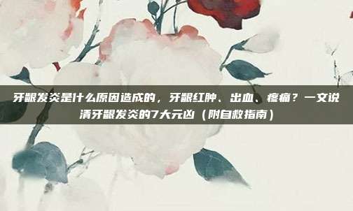 牙龈发炎是什么原因造成的，牙龈红肿、出血、疼痛？一文说清牙龈发炎的7大元凶（附自救指南）