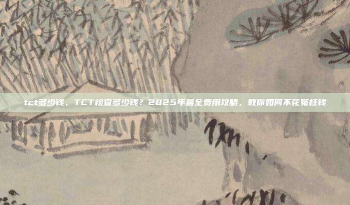 tct多少钱，TCT检查多少钱？2025年最全费用攻略，教你如何不花冤枉钱
