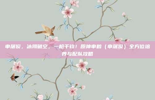 申屠俊，冰翎破空，一枪千钧！原神申鹤（申屠俊）全方位培养与配队攻略