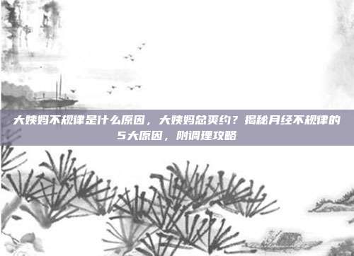 大姨妈不规律是什么原因，大姨妈总爽约？揭秘月经不规律的5大原因，附调理攻略