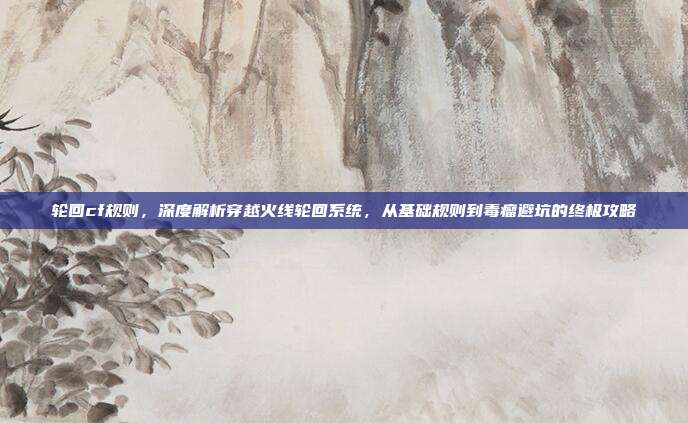 轮回cf规则，深度解析穿越火线轮回系统，从基础规则到毒瘤避坑的终极攻略