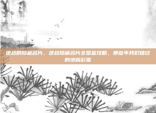 逆战的隐藏名片，逆战隐藏名片全图鉴攻略，那些年我们错过的绝版彩蛋
