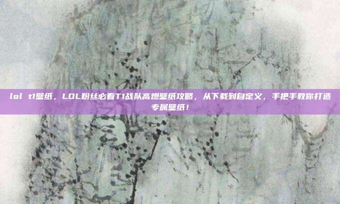 lol t1壁纸，LOL粉丝必看T1战队高燃壁纸攻略，从下载到自定义，手把手教你打造专属壁纸！
