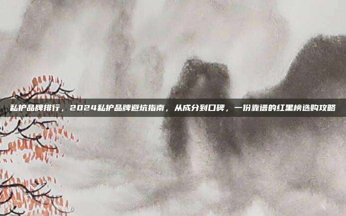 私护品牌排行，2024私护品牌避坑指南，从成分到口碑，一份靠谱的红黑榜选购攻略