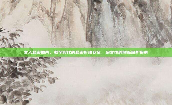 女人私密照片，数字时代的私密影像安全，给女性的隐私保护指南