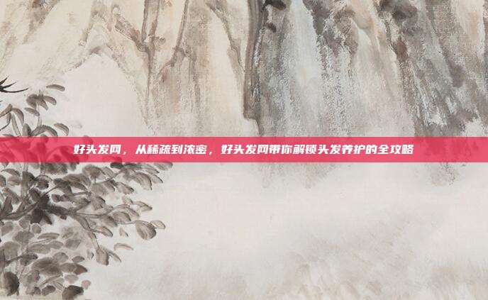 好头发网，从稀疏到浓密，好头发网带你解锁头发养护的全攻略