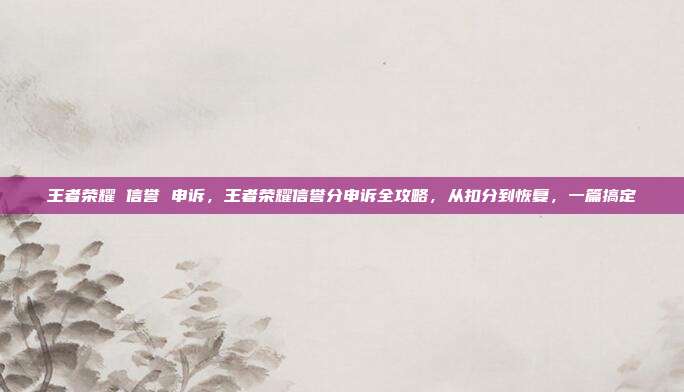 王者荣耀 信誉 申诉，王者荣耀信誉分申诉全攻略，从扣分到恢复，一篇搞定
