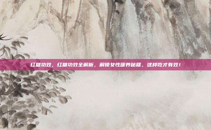 红糖功效，红糖功效全解析，解锁女性暖养秘籍，这样吃才有效！