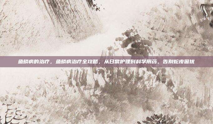 鱼鳞病的治疗，鱼鳞病治疗全攻略，从日常护理到科学用药，告别蛇皮困扰
