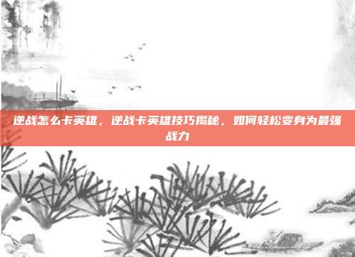 逆战怎么卡英雄，逆战卡英雄技巧揭秘，如何轻松变身为最强战力