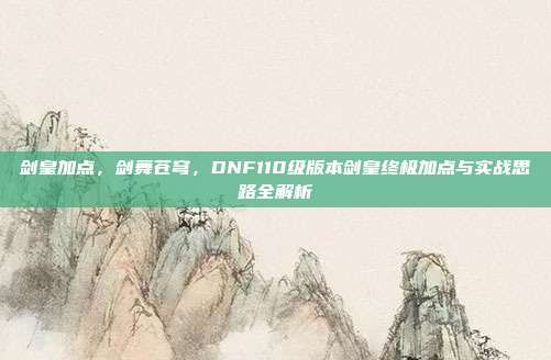 剑皇加点，剑舞苍穹，DNF110级版本剑皇终极加点与实战思路全解析