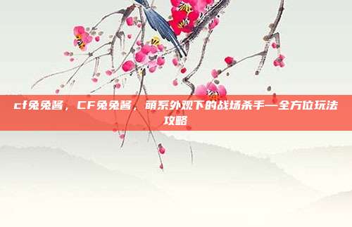 cf兔兔酱，CF兔兔酱，萌系外观下的战场杀手—全方位玩法攻略