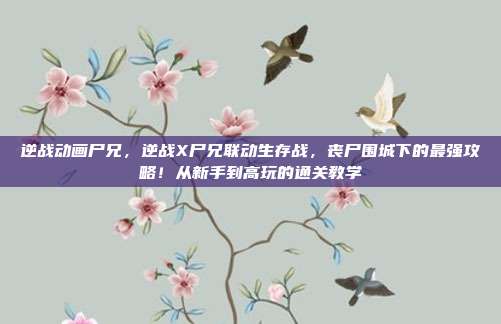 逆战动画尸兄，逆战X尸兄联动生存战，丧尸围城下的最强攻略！从新手到高玩的通关教学