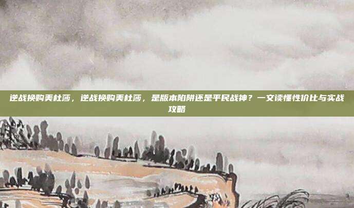 逆战换购美杜莎，逆战换购美杜莎，是版本陷阱还是平民战神？一文读懂性价比与实战攻略