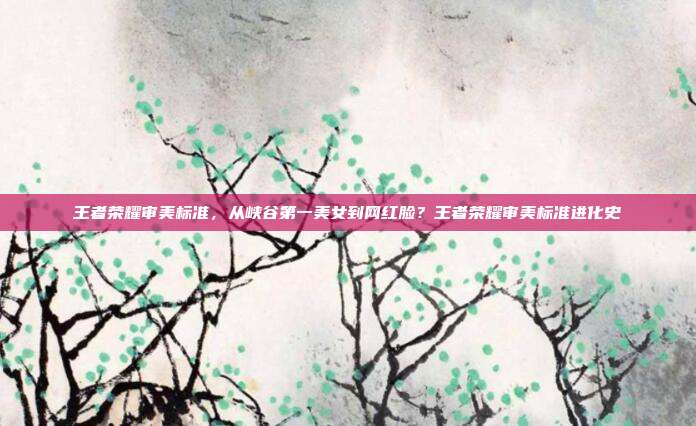 王者荣耀审美标准，从峡谷第一美女到网红脸？王者荣耀审美标准进化史