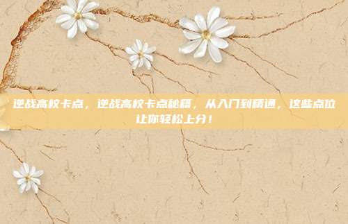 逆战高校卡点，逆战高校卡点秘籍，从入门到精通，这些点位让你轻松上分！