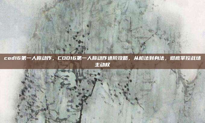 cod16第一人称动作，COD16第一人称动作进阶攻略，从枪法到身法，彻底掌控战场主动权