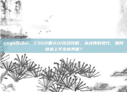 csgo改动ui，CSGO重大UI改动攻略，从经典到现代，如何快速上手全新界面？