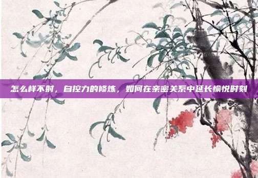 怎么样不射，自控力的修炼，如何在亲密关系中延长愉悦时刻