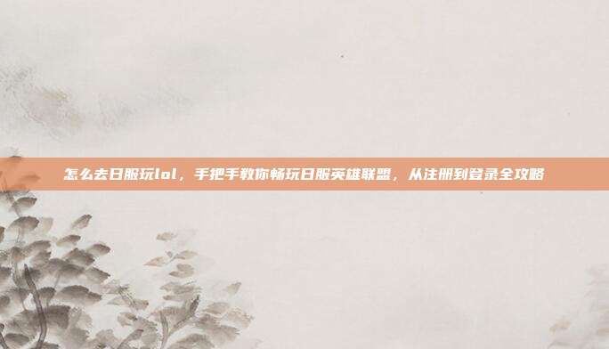 怎么去日服玩lol,手把手教你畅玩日服英雄联盟,从注册到登录全攻略