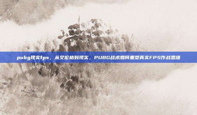 pubg现实fps，从艾伦格到现实，PUBG战术如何重塑真实FPS作战思维