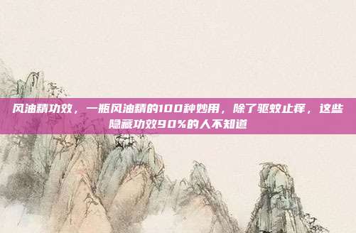 风油精功效，一瓶风油精的100种妙用，除了驱蚊止痒，这些隐藏功效90%的人不知道